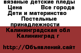 вязаные детские пледы › Цена ­ 950 - Все города Дети и материнство » Постельные принадлежности   . Калининградская обл.,Калининград г.